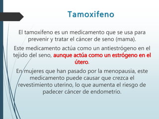 Tamoxifeno
El tamoxifeno es un medicamento que se usa para
prevenir y tratar el cáncer de seno (mama).
Este medicamento actúa como un antiestrógeno en el
tejido del seno, aunque actúa como un estrógeno en el
útero.
En mujeres que han pasado por la menopausia, este
medicamento puede causar que crezca el
revestimiento uterino, lo que aumenta el riesgo de
padecer cáncer de endometrio.
 