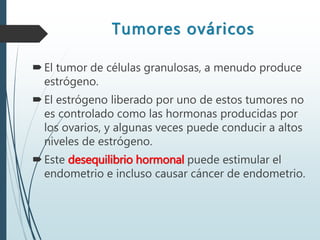 Tumores ováricos
El tumor de células granulosas, a menudo produce
estrógeno.
El estrógeno liberado por uno de estos tumores no
es controlado como las hormonas producidas por
los ovarios, y algunas veces puede conducir a altos
niveles de estrógeno.
Este desequilibrio hormonal puede estimular el
endometrio e incluso causar cáncer de endometrio.
 