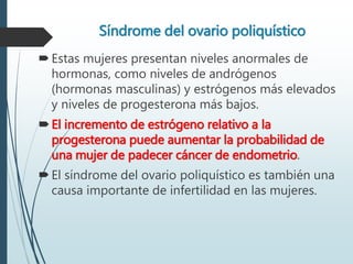 Síndrome del ovario poliquístico
Estas mujeres presentan niveles anormales de
hormonas, como niveles de andrógenos
(hormonas masculinas) y estrógenos más elevados
y niveles de progesterona más bajos.
El incremento de estrógeno relativo a la
progesterona puede aumentar la probabilidad de
una mujer de padecer cáncer de endometrio.
El síndrome del ovario poliquístico es también una
causa importante de infertilidad en las mujeres.
 