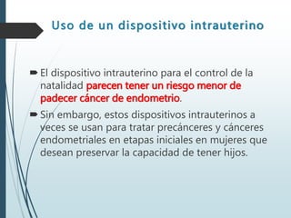Uso de un dispositivo intrauterino
El dispositivo intrauterino para el control de la
natalidad parecen tener un riesgo menor de
padecer cáncer de endometrio.
Sin embargo, estos dispositivos intrauterinos a
veces se usan para tratar precánceres y cánceres
endometriales en etapas iniciales en mujeres que
desean preservar la capacidad de tener hijos.
 