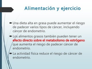 Alimentación y ejercicio
Una dieta alta en grasa puede aumentar el riesgo
de padecer varios tipos de cáncer, incluyendo
cáncer de endometrio.
Los alimentos grasos también pueden tener un
efecto directo sobre el metabolismo de estrógeno
que aumenta el riesgo de padecer cáncer de
endometrio.
La actividad física reduce el riesgo de cáncer de
endometrio.
 