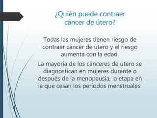 ¿Quién puede contraer
cáncer de útero?
Todas las mujeres tienen riesgo de
contraer cáncer de útero y el riesgo
aumenta con la edad.
La mayoría de los cánceres de útero se
diagnostican en mujeres durante o
después de la menopausia, la etapa en
la que cesan los períodos menstruales.
 