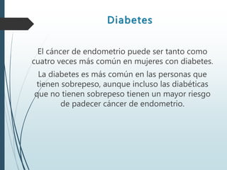 Diabetes
El cáncer de endometrio puede ser tanto como
cuatro veces más común en mujeres con diabetes.
La diabetes es más común en las personas que
tienen sobrepeso, aunque incluso las diabéticas
que no tienen sobrepeso tienen un mayor riesgo
de padecer cáncer de endometrio.
 