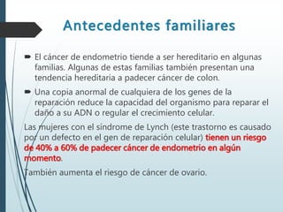 Antecedentes familiares
 El cáncer de endometrio tiende a ser hereditario en algunas
familias. Algunas de estas familias también presentan una
tendencia hereditaria a padecer cáncer de colon.
 Una copia anormal de cualquiera de los genes de la
reparación reduce la capacidad del organismo para reparar el
daño a su ADN o regular el crecimiento celular.
Las mujeres con el síndrome de Lynch (este trastorno es causado
por un defecto en el gen de reparación celular) tienen un riesgo
de 40% a 60% de padecer cáncer de endometrio en algún
momento.
También aumenta el riesgo de cáncer de ovario.
 
