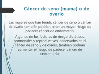 Cáncer de seno (mama) o de
ovario
Las mujeres que han tenido cáncer de seno o cáncer
de ovario también podrían tener un mayor riesgo de
padecer cáncer de endometrio.
Algunos de los factores de riesgo dietéticos,
hormonales y reproductivos, observados en el
cáncer de seno y de ovario, también podrían
aumentar el riesgo de padecer cáncer de
endometrio.
 