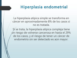 Hiperplasia endometrial
La hiperplasia atípica simple se transforma en
cáncer en aproximadamente 8% de los casos si
no es tratada.
Si se trata, la hiperplasia atípica compleja tiene
un riesgo de volverse cancerosa en hasta el 29%
de los casos, y el riesgo de tener un cáncer de
endometrio sin ser detectado es aún mayor.
 