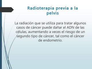 Radioterapia previa a la
pelvis
La radiación que se utiliza para tratar algunos
casos de cáncer puede dañar el ADN de las
células, aumentando a veces el riesgo de un
segundo tipo de cáncer, tal como el cáncer
de endometrio.
 