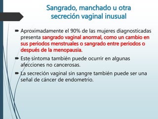 Sangrado, manchado u otra
secreción vaginal inusual
 Aproximadamente el 90% de las mujeres diagnosticadas
presenta sangrado vaginal anormal, como un cambio en
sus periodos menstruales o sangrado entre periodos o
después de la menopausia.
 Este síntoma también puede ocurrir en algunas
afecciones no cancerosas.
 La secreción vaginal sin sangre también puede ser una
señal de cáncer de endometrio.
 
