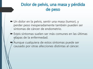 Dolor de pelvis, una masa y pérdida
de peso
 Un dolor en la pelvis, sentir una masa (tumor), y
perder peso inesperadamente también pueden ser
síntomas de cáncer de endometrio.
 Estos síntomas suelen ser más comunes en las últimas
etapas de la enfermedad.
 Aunque cualquiera de estos síntomas puede ser
causado por otras afecciones distintas al cáncer.
 
