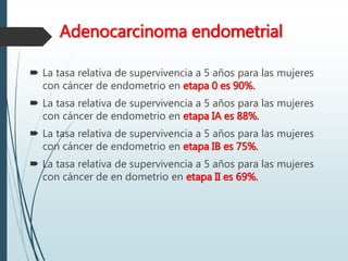 Adenocarcinoma endometrial
 La tasa relativa de supervivencia a 5 años para las mujeres
con cáncer de endometrio en etapa 0 es 90%.
 La tasa relativa de supervivencia a 5 años para las mujeres
con cáncer de endometrio en etapa IA es 88%.
 La tasa relativa de supervivencia a 5 años para las mujeres
con cáncer de endometrio en etapa IB es 75%.
 La tasa relativa de supervivencia a 5 años para las mujeres
con cáncer de en dometrio en etapa II es 69%.
 