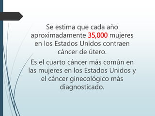 Se estima que cada año
aproximadamente 35,000 mujeres
en los Estados Unidos contraen
cáncer de útero.
Es el cuarto cáncer más común en
las mujeres en los Estados Unidos y
el cáncer ginecológico más
diagnosticado.
 