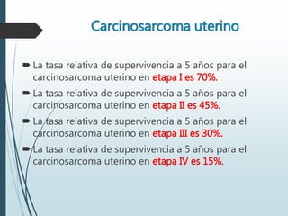 Carcinosarcoma uterino
 La tasa relativa de supervivencia a 5 años para el
carcinosarcoma uterino en etapa I es 70%.
 La tasa relativa de supervivencia a 5 años para el
carcinosarcoma uterino en etapa II es 45%.
 La tasa relativa de supervivencia a 5 años para el
carcinosarcoma uterino en etapa III es 30%.
 La tasa relativa de supervivencia a 5 años para el
carcinosarcoma uterino en etapa IV es 15%.
 