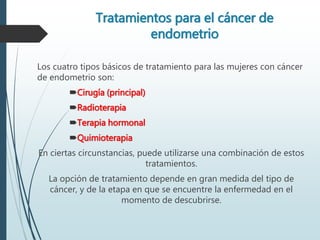 Tratamientos para el cáncer de
endometrio
Los cuatro tipos básicos de tratamiento para las mujeres con cáncer
de endometrio son:
Cirugía (principal)
Radioterapia
Terapia hormonal
Quimioterapia
En ciertas circunstancias, puede utilizarse una combinación de estos
tratamientos.
La opción de tratamiento depende en gran medida del tipo de
cáncer, y de la etapa en que se encuentre la enfermedad en el
momento de descubrirse.
 