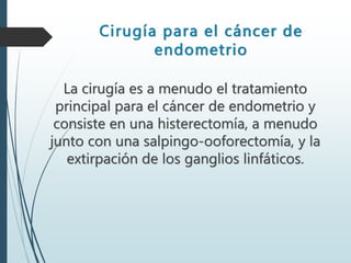 Cirugía para el cáncer de
endometrio
La cirugía es a menudo el tratamiento
principal para el cáncer de endometrio y
consiste en una histerectomía, a menudo
junto con una salpingo-ooforectomía, y la
extirpación de los ganglios linfáticos.
 