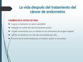 La vida después del tratamiento del
cáncer de endometrio
CAMBIOS EN EL ESTILO DE VIDA:
 Lograr y mantener un peso saludable
 Adoptar un estilo de vida físicamente activo
 Comer sanamente con un énfasis en los alimentos de origen vegetal.
 Limitar el alcohol a no más de una bebida por día.
 Control de la enfermedad por el medico (asistir a consultas)
 