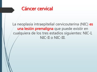 Cáncer cervical
La neoplasia intraepitelial cervicouterina (NIC) es
una lesión premaligna que puede existir en
cualquiera de los tres estadios siguientes: NIC-I,
NIC-II o NIC-III.
 