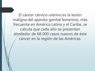 El cáncer cérvico-uterino es la lesión
maligna del aparato genital femenino, más
frecuente en América Latina y el Caribe, se
calcula que cada año se presentan
alrededor de 68 000 casos nuevos de éste
cáncer en la región de las Américas.
 