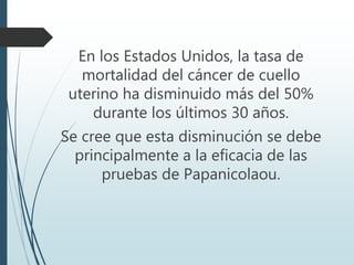 En los Estados Unidos, la tasa de
mortalidad del cáncer de cuello
uterino ha disminuido más del 50%
durante los últimos 30 años.
Se cree que esta disminución se debe
principalmente a la eficacia de las
pruebas de Papanicolaou.
 