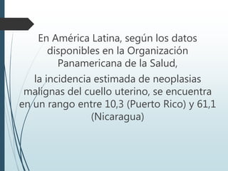 En América Latina, según los datos
disponibles en la Organización
Panamericana de la Salud,
la incidencia estimada de neoplasias
malignas del cuello uterino, se encuentra
en un rango entre 10,3 (Puerto Rico) y 61,1
(Nicaragua)
 