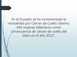En el Ecuador se ha incrementado la
mortalidad por Cáncer de Cuello Uterino,
664 mujeres fallecieron como
consecuencia de cáncer de cuello del
útero en el año 20121.
 