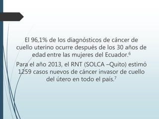 El 96,1% de los diagnósticos de cáncer de
cuello uterino ocurre después de los 30 años de
edad entre las mujeres del Ecuador.6
Para el año 2013, el RNT (SOLCA –Quito) estimó
1259 casos nuevos de cáncer invasor de cuello
del útero en todo el país.7
 