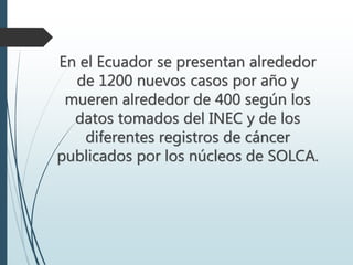 En el Ecuador se presentan alrededor
de 1200 nuevos casos por año y
mueren alrededor de 400 según los
datos tomados del INEC y de los
diferentes registros de cáncer
publicados por los núcleos de SOLCA.
 