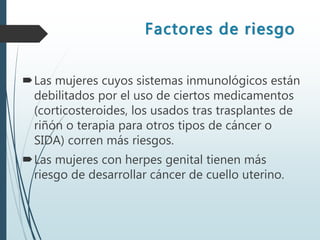 Factores de riesgo
Las mujeres cuyos sistemas inmunológicos están
debilitados por el uso de ciertos medicamentos
(corticosteroides, los usados tras trasplantes de
riñón o terapia para otros tipos de cáncer o
SIDA) corren más riesgos.
Las mujeres con herpes genital tienen más
riesgo de desarrollar cáncer de cuello uterino.
 