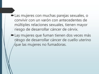 Las mujeres con muchas parejas sexuales, o
convivir con un varón con antecedentes de
múltiples relaciones sexuales, tienen mayor
riesgo de desarrollar cáncer de cérvix.
Las mujeres que fuman tienen dos veces más
riesgo de desarrollar cáncer de cuello uterino
que las mujeres no fumadoras.
 