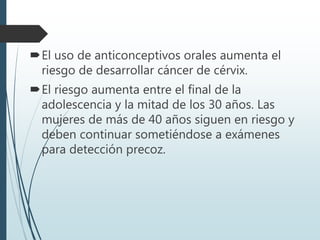 El uso de anticonceptivos orales aumenta el
riesgo de desarrollar cáncer de cérvix.
El riesgo aumenta entre el final de la
adolescencia y la mitad de los 30 años. Las
mujeres de más de 40 años siguen en riesgo y
deben continuar sometiéndose a exámenes
para detección precoz.
 