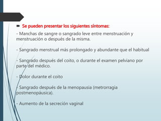  Se pueden presentar los siguientes síntomas:
- Manchas de sangre o sangrado leve entre menstruación y
menstruación o después de la misma.
- Sangrado menstrual más prolongado y abundante que el habitual
- Sangrado después del coito, o durante el examen pelviano por
parte del médico.
- Dolor durante el coito
- Sangrado después de la menopausia (metrorragia
postmenopáusica).
- Aumento de la secreción vaginal
 