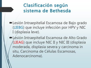 Lesión Intraepitelial Escamosa de Bajo grado
(LIEBG) que incluye infección por HPV y NIC
I (displasia leve).
Lesión Intraepitelial Escamosa de Alto Grado
(LIEAG) que incluye NIC II y NIC III (displasia
moderada, displasia severa y carcinoma in
situ, Carcinoma de Células Escamosas,
Adenocarcinoma).
Clasificación según
sistema de Bethesda
 