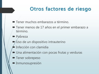 Otros factores de riesgo
 Tener muchos embarazos a término.
 Tener menos de 17 años en el primer embarazo a
término.
 Pobreza
 Uso de un dispositivo intrauterino
 Infección con clamidia
 Una alimentación con pocas frutas y verduras
 Tener sobrepeso
 Inmunosupresión
 