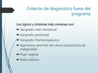 Criterios de diagnóstico fuera del
programa
Los signos y síntomas más comunes son:
 Sangrado inter menstrual
 Sangrado postcoital
 Sangrado Posmenopáusico
 Apariencia anormal del cérvix (sospechosa de
malignidad)
 Flujo vaginal
 Dolor pélvico
 