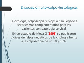Disociación cito-colpo-histológica.
La citología, colposcopia y biopsia han llegado a
ser sistemas complementarios para las
pacientes con patología cervical.
En un estudio de Meza G (1995) se publicaron
índices de falsos negativos de la citología frente
a la colposcopia de un 10 y 13%.
 