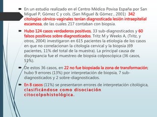  En un estudio realizado en el Centro Médico Povisa España por San
Miguel P, Gómez C y cols. (San Miguel & Gómez , 2001) 342
citologías cérvico-vaginales tenían diagnosticada lesión intraepitelial
escamosa, de las cuales 217 contaban con biopsia.
 Hubo 124 casos verdaderos positivos, 33 sub-diagnosticados y 60
falsos positivos sobre diagnosticados. Tritz M y Weeks A, (Tritz, y
otros, 2004) investigaron en 615 pacientes la etiología de los casos
en que no correlacionan la citología cervical y la biopsia (69
pacientes, 11% del total de la muestra). La principal causa de
discrepancia fue el muestreo de biopsia colposcópica (36 casos,
51%).
 De estos 36 casos, en 22 no fue biopsiada la zona de transformación;
hubo 9 errores (13%) por interpretación de biopsia, 7 sub-
diagnosticados y 2 sobre-diagnosticados.
 En 8 casos (11%) se presentaron errores de interpretación citológica,
c l as i f ic ándos e c omo d i s oc i ac ión
c i t oc olpohis t ológi c a .
 