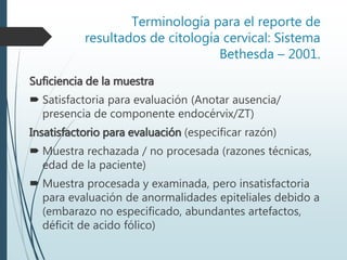 Terminología para el reporte de
resultados de citología cervical: Sistema
Bethesda – 2001.
Suficiencia de la muestra
 Satisfactoria para evaluación (Anotar ausencia/
presencia de componente endocérvix/ZT)
Insatisfactorio para evaluación (especificar razón)
 Muestra rechazada / no procesada (razones técnicas,
edad de la paciente)
 Muestra procesada y examinada, pero insatisfactoria
para evaluación de anormalidades epiteliales debido a
(embarazo no especificado, abundantes artefactos,
déficit de acido fólico)
 