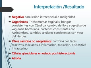 Interpretación /Resultado
 Negativo para lesión intraepitelial o malignidad
 Organismos: Trichomomas vaginalis, hongos
consistentes con Cándida, cambio de flora sugestiva de
vaginosis bacteriana, bacterias consistentes con
Actinomices, cambios celulares consistentes con virus
del Herpes
 Otros cambios no neoplásicos: cambios celulares
reactivos asociados a inflamación, radiación, dispositivo
intrauterino.
 Células glandulares en estado pos histerectomía
 Atrofia
 