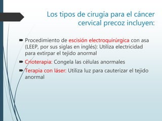Los tipos de cirugía para el cáncer
cervical precoz incluyen:
 Procedimiento de escisión electroquirúrgica con asa
(LEEP, por sus siglas en inglés): Utiliza electricidad
para extirpar el tejido anormal
 Crioterapia: Congela las células anormales
 Terapia con láser: Utiliza luz para cauterizar el tejido
anormal
 