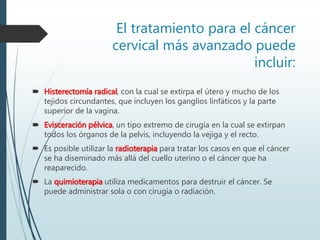 El tratamiento para el cáncer
cervical más avanzado puede
incluir:
 Histerectomía radical, con la cual se extirpa el útero y mucho de los
tejidos circundantes, que incluyen los ganglios linfáticos y la parte
superior de la vagina.
 Evisceración pélvica, un tipo extremo de cirugía en la cual se extirpan
todos los órganos de la pelvis, incluyendo la vejiga y el recto.
 Es posible utilizar la radioterapia para tratar los casos en que el cáncer
se ha diseminado más allá del cuello uterino o el cáncer que ha
reaparecido.
 La quimioterapia utiliza medicamentos para destruir el cáncer. Se
puede administrar sola o con cirugía o radiación.
 