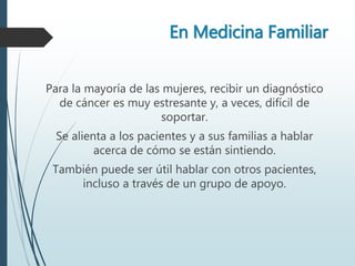 En Medicina Familiar
Para la mayoría de las mujeres, recibir un diagnóstico
de cáncer es muy estresante y, a veces, difícil de
soportar.
Se alienta a los pacientes y a sus familias a hablar
acerca de cómo se están sintiendo.
También puede ser útil hablar con otros pacientes,
incluso a través de un grupo de apoyo.
 