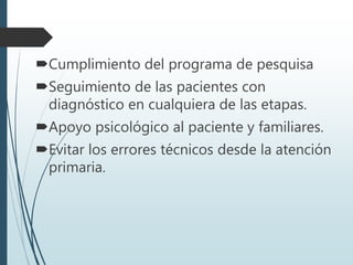 Cumplimiento del programa de pesquisa
Seguimiento de las pacientes con
diagnóstico en cualquiera de las etapas.
Apoyo psicológico al paciente y familiares.
Evitar los errores técnicos desde la atención
primaria.
 
