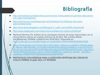 Bibliografía
 http://www.revista-portalesmedicos.com/revista-medica/atencion-primaria-disociacion-
cito-colpo-histologica/2/
 http://www.cancer.net/es/tipos-de-c%C3%A1ncer/c%C3%A1ncer-de-cuello-
uterino/tratamiento
 http://www.ginecologiaperu.com/files/guia_c_cuello_uterino2011_essalud.pdf
 http://www.medigraphic.com/pdfs/revciemedhab/cmh-2014/cmh142f.pdf
 Martínez Martínez PA. Análisis de los principales factores de riesgo relacionados con el
cáncer cérvico uterino en mujeres menores de 30 años. Rev Cubana Obstet
inecol[Internet] 2010Mar [citado10 Ene 2014];36(1). Disponible en:
http://scielo.sld.cu/scielo.php?script=sci_arttext&pid=S0138-600X2010000100008
 https://www.google.com/url?sa=t&rct=j&q=&esrc=s&source=web&cd=3&cad=ja&ua
ct=8&ved=0ahUKEwiWq_nV37vNAhVHKx4KHXxACkMQFggrMAI&url=https3%2F%2Fa
plicaciones.msp.gob.ec%2Fsalud%2Farchivosdigitales%2Fsigobito%2Ftareas_seguimient
o%2F1614%2Fprotocolos_cancer_c%25C3%2589rvico_uterino.13_revision__borrador.-
.doc&usg=AFQjCNHJCHw0ESqrd9xmz2OxKdQ4Vjt2KA
 PROTOCOLOS CON EVIDENCIA PARA LA DETECCIÓN OPORTUNA DEL CÁNCER DE
CUELLO UTERINO, Ecuador 2015. 13° REVISIÓN.
 