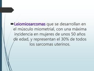Leiomiosarcomas que se desarrollan en
el músculo miometrial, con una máxima
incidencia en mujeres de unos 50 años
de edad, y representan el 30% de todos
los sarcomas uterinos.
 