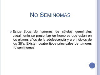 NO SEMINOMAS
 Estos tipos de tumores de células germinales
usualmente se presentan en hombres que están en
los últimos años de la adolescencia y a principios de
los 30's. Existen cuatro tipos principales de tumores
no seminomas:
 