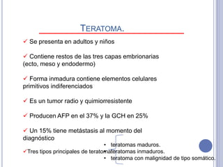  Se presenta en adultos y niños
 Contiene restos de las tres capas embrionarias
(ecto, meso y endodermo)
 Forma inmadura contiene elementos celulares
primitivos indiferenciados
 Es un tumor radio y quimiorresistente
 Producen AFP en el 37% y la GCH en 25%
 Un 15% tiene metástasis al momento del
diagnóstico
TERATOMA.
Tres tipos principales de teratoma:
• teratomas maduros.
• teratomas inmaduros.
• teratoma con malignidad de tipo somático.
 