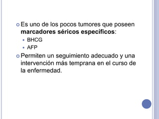  Es uno de los pocos tumores que poseen
marcadores séricos específicos:
 BHCG
 AFP
 Permiten un seguimiento adecuado y una
intervención más temprana en el curso de
la enfermedad.
 