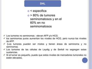  < especifica
 > 80% de tumores
seminomatosos y en el
60% en no
seminomatosos
DHL
 Los tumores no seminomas : elevan AFP y/o HCG.
 los seminomas puros aumentan los niveles de HCG, pero nunca los niveles
de AFP.
 (Los tumores pueden ser mixtos y tienen áreas de seminoma y no
seminoma).
 Los tumores de las células de Leydig y de Sertoli no segregan estas
sustancias.
 Si el tumor es pequeño, puede que estos niveles de marcadores tumorales no
estén elevados.
 