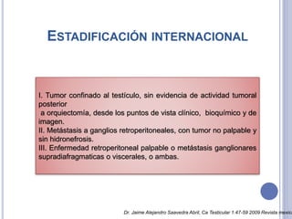 ESTADIFICACIÓN INTERNACIONAL
I. Tumor confinado al testículo, sin evidencia de actividad tumoral
posterior
a orquiectomía, desde los puntos de vista clínico, bioquímico y de
imagen.
II. Metástasis a ganglios retroperitoneales, con tumor no palpable y
sin hidronefrosis.
III. Enfermedad retroperitoneal palpable o metástasis ganglionares
supradiafragmaticas o viscerales, o ambas.
Dr. Jaime Alejandro Saavedra Abril, Ca Testicular 1:47-59 2009 Revista mexica
 