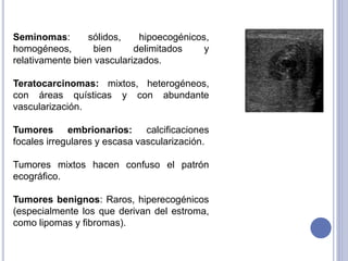 Seminomas: sólidos, hipoecogénicos,
homogéneos, bien delimitados y
relativamente bien vascularizados.
Teratocarcinomas: mixtos, heterogéneos,
con áreas quísticas y con abundante
vascularización.
Tumores embrionarios: calcificaciones
focales irregulares y escasa vascularización.
Tumores mixtos hacen confuso el patrón
ecográfico.
Tumores benignos: Raros, hiperecogénicos
(especialmente los que derivan del estroma,
como lipomas y fibromas).
 