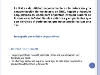 La RM es de utilidad especialmente en la detección y la
caracterización de metástasis en SNC, hígado y musculo
esqueléticos así como para encontrar invasión tumoral de
la vena cava inferior, fistulas entéricas y en pacientes que
son alérgicos al yodo en los que no se puede realizar una
TC.
• BIOPSIA TESTICULAR
• La preoperatoria no está indicada Debe ser la extirpación del
testículo en block
• El abordaje debe ser inguinal para ligar lo más lejos posible los
elementos del cordón y deferente
Tomografía por emisión de positrones
 